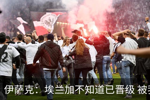 伊萨克：埃兰加不知道已晋级 被我小小训了一顿！怪不得他不高兴