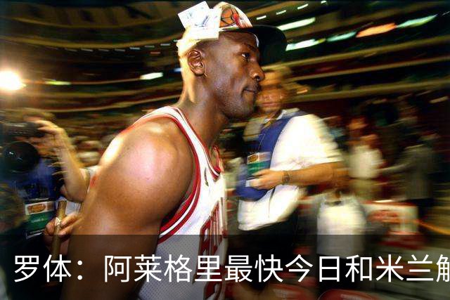 罗体：阿莱格里最快今日和米兰解约，随后与那不勒斯签约3年