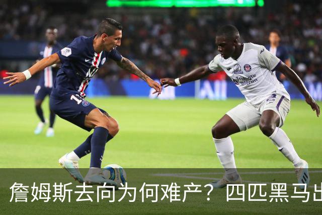 詹姆斯去向为何难产？四匹黑马出现加剧混乱